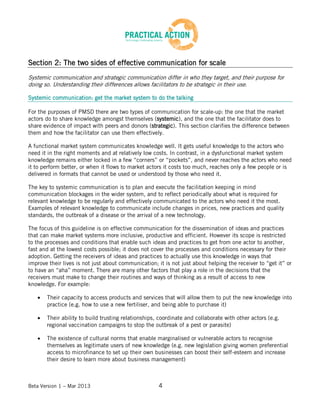 Beta Version 1 – Mar 2013 4
Section 2: The two sides of effective communication for scale
Systemic communication and strategic communication differ in who they target, and their purpose for
doing so. Understanding their differences allows facilitators to be strategic in their use.
Systemic communication: get the market system to do the talking
For the purposes of PMSD there are two types of communication for scale-up: the one that the market
actors do to share knowledge amongst themselves (systemic), and the one that the facilitator does to
share evidence of impact with peers and donors (strategic). This section clarifies the difference between
them and how the facilitator can use them effectively.
A functional market system communicates knowledge well. It gets useful knowledge to the actors who
need it in the right moments and at relatively low costs. In contrast, in a dysfunctional market system
knowledge remains either locked in a few “corners” or “pockets”, and never reaches the actors who need
it to perform better, or when it flows to market actors it costs too much, reaches only a few people or is
delivered in formats that cannot be used or understood by those who need it.
The key to systemic communication is to plan and execute the facilitation keeping in mind
communication blockages in the wider system, and to reflect periodically about what is required for
relevant knowledge to be regularly and effectively communicated to the actors who need it the most.
Examples of relevant knowledge to communicate include changes in prices, new practices and quality
standards, the outbreak of a disease or the arrival of a new technology.
The focus of this guideline is on effective communication for the dissemination of ideas and practices
that can make market systems more inclusive, productive and efficient. However its scope is restricted
to the processes and conditions that enable such ideas and practices to get from one actor to another,
fast and at the lowest costs possible; it does not cover the processes and conditions necessary for their
adoption. Getting the receivers of ideas and practices to actually use this knowledge in ways that
improve their lives is not just about communication; it is not just about helping the receiver to “get it” or
to have an “aha” moment. There are many other factors that play a role in the decisions that the
receivers must make to change their routines and ways of thinking as a result of access to new
knowledge. For example:
Their capacity to access products and services that will allow them to put the new knowledge into
practice (e.g. how to use a new fertiliser, and being able to purchase it)
Their ability to build trusting relationships, coordinate and collaborate with other actors (e.g.
regional vaccination campaigns to stop the outbreak of a pest or parasite)
The existence of cultural norms that enable marginalised or vulnerable actors to recognise
themselves as legitimate users of new knowledge (e.g. new legislation giving women preferential
access to microfinance to set up their own businesses can boost their self-esteem and increase
their desire to learn more about business management)
 