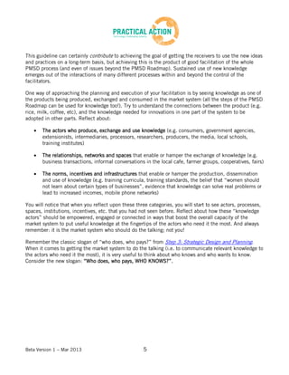 Beta Version 1 – Mar 2013 5
This guideline can certainly contribute to achieving the goal of getting the receivers to use the new ideas
and practices on a long-term basis, but achieving this is the product of good facilitation of the whole
PMSD process (and even of issues beyond the PMSD Roadmap). Sustained use of new knowledge
emerges out of the interactions of many different processes within and beyond the control of the
facilitators.
One way of approaching the planning and execution of your facilitation is by seeing knowledge as one of
the products being produced, exchanged and consumed in the market system (all the steps of the PMSD
Roadmap can be used for knowledge too!). Try to understand the connections between the product (e.g.
rice, milk, coffee, etc), and the knowledge needed for innovations in one part of the system to be
adopted in other parts. Reflect about:
The actors who produce, exchange and use knowledge (e.g. consumers, government agencies,
extensionists, intermediaries, processors, researchers, producers, the media, local schools,
training institutes)
The relationships, networks and spaces that enable or hamper the exchange of knowledge (e.g.
business transactions, informal conversations in the local cafe, farmer groups, cooperatives, fairs)
The norms, incentives and infrastructures that enable or hamper the production, dissemination
and use of knowledge (e.g. training curricula, training standards, the belief that “women should
not learn about certain types of businesses”, evidence that knowledge can solve real problems or
lead to increased incomes, mobile phone networks)
You will notice that when you reflect upon these three categories, you will start to see actors, processes,
spaces, institutions, incentives, etc. that you had not seen before. Reflect about how these “knowledge
actors” should be empowered, engaged or connected in ways that boost the overall capacity of the
market system to put useful knowledge at the fingertips of the actors who need it the most. And always
remember: it is the market system who should do the talking; not you!
Remember the classic slogan of “who does, who pays?” from Step 3: Strategic Design and Planning.
When it comes to getting the market system to do the talking (i.e. to communicate relevant knowledge to
the actors who need it the most), it is very useful to think about who knows and who wants to know.
Consider the new slogan: “Who does, who pays, WHO KNOWS?”.
 