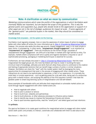 Beta Version 1 – Mar 2013 7
Note: A clarification on what we mean by communication
Marketing communications which raise the profile of the organisations in which facilitators work
(normally NGOs) are important, but are beyond the scope of this guideline. This is why the
general public and supporters (e.g. people who donate funds to the organisation or support it in
other ways) are not in the list of strategic audiences for impact at scale. If some segments of
the “general public” are potential buyers in the market, then they should be considered as
market actors.
Knowledge that empowers – let the system do the training:
Facilitators must regularly empower, train or raise the awareness of certain types of actors to engage
better with other better-off actors (for more information go to Step 4: Empowering Marginalised Actors);
however, this process also works the other way around: market engagement –even in its most simple or
basic forms- is empowering. In other words, “empowerment through engagement” is as important as
“empowerment for engagement”. There are limitations for the former though: processes of
empowerment through engagement are difficult to facilitate in markets with high barriers to entry. For
example, markets where compliance with strict quality and hygiene standards is required or use of
sophisticated processing, packaging or marketing techniques is essential for success.
Furthermore, we have already discussed in Step 4: Empowering Marginalised Actors that the more
marginalised the target groups are, the more facilitators will have to invest in building the basic
minimum level of knowledge, attitudes and skills that will allow those actors to contribute to the creation
and testing of appropriate solutions that can benefit large numbers of actors in similar situations.
However, facilitators can share the “load” with the market system itself by leveraging the many
opportunities for empowerment that exist in the process of engaging with other market actors. These
interactions do not need to be sophisticated or expensive; in fact in our experience, it is normally the
most basic or simple experiences – such as getting praise for a job well done, being part of a productive
group with a shared mission, and enjoying the stability of the first long-term contract- that have the
greatest power to break long-standing cycles of marginalisation and low-self-esteem.
Some examples of transferable skills and attitudes that marginalised or vulnerable market actors can
build through regular engagement with other market actors are:
How to negotiate with others
How to pitch a product or service
How to build trust, networks and partnerships
How to build alliances, or other advocacy processes to influence policy-makers
How to identify key issues to improve the forecasting of trends and shocks
How to spot business opportunities, read the “small print” and detect good and bad intentions
In synthesis:
Our goal as facilitators is to create good conditions for marginalised actors to engage with other market
actors (both public and private); to interact, coordinate and collaborate with them to add value to the
 