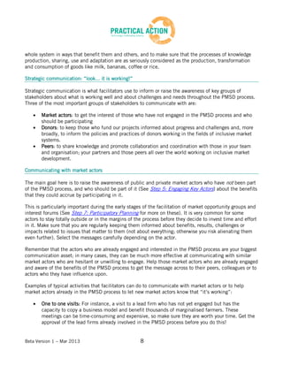 Beta Version 1 – Mar 2013 8
whole system in ways that benefit them and others, and to make sure that the processes of knowledge
production, sharing, use and adaptation are as seriously considered as the production, transformation
and consumption of goods like milk, bananas, coffee or rice.
Strategic communication: “look... it is working!”
Strategic communication is what facilitators use to inform or raise the awareness of key groups of
stakeholders about what is working well and about challenges and needs throughout the PMSD process.
Three of the most important groups of stakeholders to communicate with are:
Market actors: to get the interest of those who have not engaged in the PMSD process and who
should be participating
Donors: to keep those who fund our projects informed about progress and challenges and, more
broadly, to inform the policies and practices of donors working in the fields of inclusive market
systems.
Peers: to share knowledge and promote collaboration and coordination with those in your team
and organisation; your partners and those peers all over the world working on inclusive market
development.
Communicating with market actors
The main goal here is to raise the awareness of public and private market actors who have not been part
of the PMSD process, and who should be part of it (See Step 5: Engaging Key Actors) about the benefits
that they could accrue by participating in it.
This is particularly important during the early stages of the facilitation of market opportunity groups and
interest forums (See Step 7: Participatory Planning for more on these). It is very common for some
actors to stay totally outside or in the margins of the process before they decide to invest time and effort
in it. Make sure that you are regularly keeping them informed about benefits, results, challenges or
impacts related to issues that matter to them (not about everything; otherwise you risk alienating them
even further). Select the messages carefully depending on the actor.
Remember that the actors who are already engaged and interested in the PMSD process are your biggest
communication asset; in many cases, they can be much more effective at communicating with similar
market actors who are hesitant or unwilling to engage. Help those market actors who are already engaged
and aware of the benefits of the PMSD process to get the message across to their peers, colleagues or to
actors who they have influence upon.
Examples of typical activities that facilitators can do to communicate with market actors or to help
market actors already in the PMSD process to let new market actors know that “it’s working”:
One to one visits: For instance, a visit to a lead firm who has not yet engaged but has the
capacity to copy a business model and benefit thousands of marginalised farmers. These
meetings can be time-consuming and expensive, so make sure they are worth your time. Get the
approval of the lead firms already involved in the PMSD process before you do this!
 