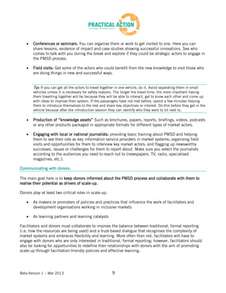 Beta Version 1 – Mar 2013 9
Conferences or seminars: You can organise them or work to get invited to one. Here you can
share lessons, evidence of impact and case studies showing successful innovations. See who
comes to talk with you during the break and explore if they could be strategic actors to engage in
the PMSD process.
Field visits: Get some of the actors who could benefit from the new knowledge to visit those who
are doing things in new and successful ways.
Tip: If you can get all the actors to travel together in one vehicle, do it. Avoid separating them in small
vehicles unless it is necessary for safety reasons. The longer the travel time, the more important having
them travelling together will be because they will be able to interact, get to know each other and come up
with ideas to improve their system. If the passengers have not met before, spend a few minutes helping
them to introduce themselves to the rest and share key objectives or interest. Do this before they get in the
vehicle because after the introduction session they can identify who they want to sit next to.
Production of “knowledge assets” Such as brochures, papers, reports, briefings, videos, podcasts
or any other products packaged in appropriate formats for different types of market actors.
Engaging with local or national journalists: providing basic training about PMSD and helping
them to see their role as key information service providers in market systems; organising field
visits and opportunities for them to interview key market actors; and flagging up newsworthy
successes, issues or challenges for them to report about. Make sure you select the journalists
according to the audiences you need to reach out to (newspapers, TV, radio, specialised
magazines, etc.).
Communicating with donors:
The main goal here is to keep donors informed about the PMSD process and collaborate with them to
realise their potential as drivers of scale-up.
Donors play at least two critical roles in scale-up:
As makers or promoters of policies and practices that influence the work of facilitators and
development organisations working in inclusive markets
As learning partners and learning catalysts
Facilitators and donors must collaborate to improve the balance between traditional, formal reporting
(i.e. how the resources are being used) and a trust-based dialogue that recognises the complexity of
market systems and embraces flexibility and learning. More often than not, facilitators will have to
engage with donors who are only interested in traditional, formal reporting; however, facilitators should
also be looking for opportunities to redefine their relationships with donors with the aim of promoting
scale-up through facilitation-friendly policies and effective learning.
 