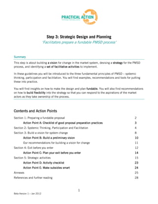 Step 3: Strategic Design and Planning
                            ‘Facilitators prepare a fundable PMSD process’


Summary

This step is about building a vision for change in the market system, devising a strategy for the PMSD
process, and identifying a set of facilitative activities to implement.

In these guidelines you will be introduced to the three fundamental principles of PMSD – systemic
thinking, participation and facilitation. You will find examples, recommendations and tools for putting
these into practice.

You will find insights on how to make the design and plan fundable. You will also find recommendations
on how to build flexibility into the strategy so that you can respond to the aspirations of the market
actors as they take ownership of the process.




Contents and Action Points
Section 1: Preparing a fundable proposal                                                          2
        Action Point A: Checklist of good proposal preparation practices                          3
Section 2: Systemic Thinking, Participation and Facilitation                                      4
Section 3: Build a vision for system change                                                       8
        Action Point B: Build a preliminary vision                                                10
        Our recommendations for building a vision for change                                      11
Section 4: Exit before you enter                                                                  12
        Action Point C: Plan your exit before you enter                                           14
Section 5: Strategic activities                                                                   15
        Action Point D: Activity checklist                                                        23
        Action Point E: Make subsidies smart                                                      24
Annexes                                                                                           25
References and further reading                                                                    28



                                                     1
Beta Version 1 – Jan 2012
 