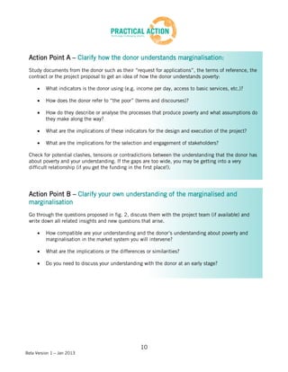 Action Point A – Clarify how the donor understands marginalisation:
 Study documents from the donor such as their “request for applications”, the terms of reference, the
 contract or the project proposal to get an idea of how the donor understands poverty:

          What indicators is the donor using (e.g. income per day, access to basic services, etc.)?

          How does the donor refer to “the poor” (terms and discourses)?

          How do they describe or analyse the processes that produce poverty and what assumptions do
          they make along the way?

          What are the implications of these indicators for the design and execution of the project?

          What are the implications for the selection and engagement of stakeholders?

 Check for potential clashes, tensions or contradictions between the understanding that the donor has
 about poverty and your understanding. If the gaps are too wide, you may be getting into a very
 difficult relationship (if you get the funding in the first place!).




 Action Point B – Clarify your own understanding of the marginalised and
 marginalisation
 Go through the questions proposed in fig. 2, discuss them with the project team (if available) and
 write down all related insights and new questions that arise.

          How compatible are your understanding and the donor’s understanding about poverty and
          marginalisation in the market system you will intervene?

          What are the implications or the differences or similarities?

          Do you need to discuss your understanding with the donor at an early stage?




                                                     10
Beta Version 1 – Jan 2013
 