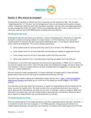 Section 3: Who should we empower?

Knowing who to empower is difficult and time consuming, but the rewards are high. The so called
“target populations” or “the poor” are not homogeneous; they are very diverse and complex universes
indeed. A systematic reflection about who precisely to empower –not only within the target populations,
but also amongst the actors who should interact and collaborate with them is key to reduce time and
costs and make the rest of the PMSD process smoother and more effective.

Identifying the right actors

Knowing precisely who will require your attention in terms of empowerment is very difficult, especially
during the inception and design phases of a project (steps 1-3 of the Roadmap). Even during the
implementation of activities and after knowing the stakeholders well, it is not easy to identify which
actors need to be empowered. This is due to several possibilities:

        Some market actors do not know what they need to do or achieve in the PMSD process

        Some market actors do not know what skills and attitudes are needed to engage with the rest

        Some market actors do not like to look weak or admit that they need help

        Some actors pretend to be or sincerely believe that they are weaker than they really are

Empowerment is one of the most expensive and time-consuming processes in PMSD, but it is also the
one with the highest rate of return. Once the right actors are empowered to engage, the rest is easier and
more effective in terms of poverty reduction at scale. Empowerment for engagement is the key to real
“pro-poor” market development.

Once you know who needs empowerment, it is easier (although not always easy) to make educated
guesses about how much and how long the empowerment processes will take.

The preliminary market mapping and stakeholder analysis that you did in Step 2: Preliminary Market
Mapping and Analysis should give you an initial list of the people you should engage in the PMSD
process.

The next step is to be clear about the dimensions or aspects of marginalisation that are relevant for the
donor, you and the market actors. The most common ones, as previously mentioned, are economic,
social, political and informational, but there can be more; for example, cultural or religious. Make time
both within the project team and with market actors to have systematic and periodic reflections about
which aspects of marginalisation you are paying attention to and why.

The Market Opportunity Groups

Once the representatives of the target populations and other marginalised actors have been identified, it
is convenient to work with them as groups. In the PMSD approach, these groups are referred to as
market opportunity groups, because their main objective is to explore new market opportunities for their

                                                    12
Beta Version 1 – Jan 2013
 