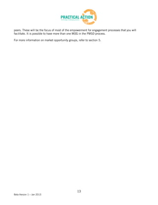 peers. These will be the focus of most of the empowerment for engagement processes that you will
facilitate. It is possible to have more than one MOG in the PMSD process.

For more information on market opportunity groups, refer to section 5.




                                                  13
Beta Version 1 – Jan 2013
 