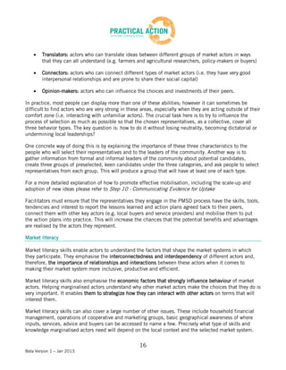 Translators: actors who can translate ideas between different groups of market actors in ways
        that they can all understand (e.g. farmers and agricultural researchers, policy-makers or buyers)

        Connectors: actors who can connect different types of market actors (i.e. they have very good
        interpersonal relationships and are prone to share their social capital)

        Opinion-makers: actors who can influence the choices and investments of their peers.

In practice, most people can display more than one of these abilities; however it can sometimes be
difficult to find actors who are very strong in these areas, especially when they are acting outside of their
comfort zone (i.e. interacting with unfamiliar actors). The crucial task here is to try to influence the
process of selection as much as possible so that the chosen representatives, as a collective, cover all
three behavior types. The key question is: how to do it without losing neutrality, becoming dictatorial or
undermining local leaderships?

One concrete way of doing this is by explaining the importance of these three characteristics to the
people who will select their representatives and to the leaders of the community. Another way is to
gather information from formal and informal leaders of the community about potential candidates,
create three groups of preselected, keen candidates under the three categories, and ask people to select
representatives from each group. This will produce a group that will have at least one of each type.

For a more detailed explanation of how to promote effective mobilisation, including the scale-up and
adoption of new ideas please refer to Step 10 - Communicating Evidence for Uptake

Facilitators must ensure that the representatives they engage in the PMSD process have the skills, tools,
tendencies and interest to report the lessons learned and action plans agreed back to their peers,
connect them with other key actors (e.g. local buyers and service providers) and mobilise them to put
the action plans into practice. This will increase the chances that the potential benefits and advantages
are realised by the actors they represent.

Market literacy

Market literacy skills enable actors to understand the factors that shape the market systems in which
they participate. They emphasise the interconnectedness and interdependency of different actors and,
therefore, the importance of relationships and interactions between these actors when it comes to
making their market system more inclusive, productive and efficient.

Market literacy skills also emphasise the economic factors that strongly influence behaviour of market
actors. Helping marginalised actors understand why other market actors make the choices that they do is
very important. It enables them to strategize how they can interact with other actors on terms that will
interest them.

Market literacy skills can also cover a large number of other issues. These include household financial
management, operations of cooperative and marketing groups, basic geographical awareness of where
inputs, services, advice and buyers can be accessed to name a few. Precisely what type of skills and
knowledge marginalised actors need will depend on the local context and the selected market system.


                                                     16
Beta Version 1 – Jan 2013
 