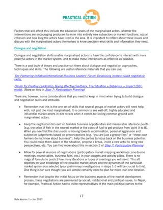 Factors that will affect this include the education levels of the marginalised actors, whether the
interventions are encouraging producers to enter into entirely new subsectors or market functions, social
cohesion and how long the actors have lived in the area. It is important to reflect about these issues and
discuss with the marginalised actors themselves to know precisely what skills and information they need.

Dialogue and negotiation

Dialogue and negotiation skills enable marginalised actors to have the confidence to interact with more
powerful actors in the market system, and to make these interactions as effective as possible.

There is a vast body of theory and practice out there about dialogue and negotiation approaches,
techniques and skills. The following are useful reference materials that you can use:

The Partnering Initiative/International Business Leaders’ Forum: Developing interest based negotiation
skills.

Center for Creative Leadership: Giving effective feedback: The Situation + Behaviour + Impact (SBI)
model. (More on this in Step 7: Participatory Planning)

There are, however, some considerations that you need to keep in mind when trying to build dialogue
and negotiation skills and attitudes:

          Remember that this is the one set of skills that several groups of market actors will need help
          with, not just the most marginalised. It is common to see well-off, highly educated and
          influential market actors in dire straits when it comes to finding common ground with
          marginalised actors.

          Keep the negotiation focused on feasible business opportunities and measurable reference points
          (e.g. the price of fish in the nearest market or the costs of fuel to get produce from point A to B).
          When you see that the discussion is moving towards recrimination, personal aggression and
          subjective judgements based on preconceptions (e.g. “you are just a greedy firm” or “these poor
          farmers do not know about business”), help the parties to focus back on the business potential.
          You could make them aware of the situation, propose a break, invite a new actor to bring new
          perspectives, etc. You can find more about this in section 2 of Step 7: Participatory Planning

          Allow for several sessions of negotiations (participatory market mapping workshops, one-to-one
          meetings, round tables, business fairs, etc.) in your budgets and activity plans. There is no
          magical formula to predict how many iterations or types of meetings you will need. This all
          depends on your knowledge of the possible market actors and the dynamics of the particular
          market system you selected (your preliminary investigations in steps 1-3 will be crucial to this).
          One thing is for sure though: you will almost certainly need to plan for more than one iteration.

          Remember that despite the initial focus on the business aspects of the market development
          process, these negotiations are permeated by social, institutional and political issues. In Nepal,
          for example, Practical Action had to invite representatives of the main political parties to the



                                                       17
Beta Version 1 – Jan 2013
 