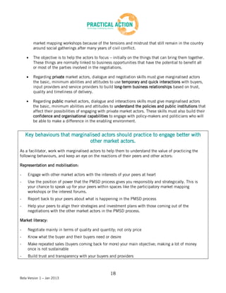 market mapping workshops because of the tensions and mistrust that still remain in the country
        around social gatherings after many years of civil conflict.

        The objective is to help the actors to focus – initially on the things that can bring them together.
        These things are normally linked to business opportunities that have the potential to benefit all
        or most of the parties involved in the negotiations.

        Regarding private market actors, dialogue and negotiation skills must give marginalised actors
        the basic, minimum abilities and attitudes to use temporary and quick interactions with buyers,
        input providers and service providers to build long-term business relationships based on trust,
        quality and timeliness of delivery.

        Regarding public market actors, dialogue and interactions skills must give marginalised actors
        the basic, minimum abilities and attitudes to understand the policies and public institutions that
        affect their possibilities of engaging with private market actors. These skills must also build their
        confidence and organisational capabilities to engage with policy-makers and politicians who will
        be able to make a difference in the enabling environment.


    Key behaviours that marginalised actors should practice to engage better with
                                other market actors.
As a facilitator, work with marginalised actors to help them to understand the value of practicing the
following behaviours, and keep an eye on the reactions of their peers and other actors:

Representation and mobilisation:

-    Engage with other market actors with the interests of your peers at heart
-    Use the position of power that the PMSD process gives you responsibly and strategically. This is
     your chance to speak up for your peers within spaces like the participatory market mapping
     workshops or the interest forums.
-    Report back to your peers about what is happening in the PMSD process
-    Help your peers to align their strategies and investment plans with those coming out of the
     negotiations with the other market actors in the PMSD process.

Market literacy:

-    Negotiate mainly in terms of quality and quantity; not only price
-    Know what the buyer and their buyers need or desire
-    Make repeated sales (buyers coming back for more) your main objective; making a lot of money
     once is not sustainable
-    Build trust and transparency with your buyers and providers



                                                     18
Beta Version 1 – Jan 2013
 