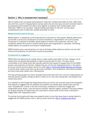 Section 1: Why is empowerment necessary?
Not all market actors are equally well-prepared to make their markets work better for them. Both those
who start from a point of marginalisation and key actors who are more savvy and well-connected need to
be empowered and oriented to be able to work together to transform their market system more
effectively. PMSD is not just about “making markets work better for the poor” but also about
empowering the poor to make their markets work better for them.

Markets that don’t work for the poor

Market systems in developing countries typically don’t work well for many people. Markets performance
can be both a cause and a consequence of social vulnerability, marginalisation and income poverty.
Furthermore it is possible to facilitate market systems to become more productive, efficient, and
competitive without the economic benefits reaching the most marginalised or vulnerable. Facilitating
market systems can reproduce and entrench marginalisation.

PMSD therefore puts a very strong focus on how to facilitate market systems to become not just more
efficient and productive, but also more inclusive and equitable.

Empowerment for engagement

PMSD offers the opportunity for market actors to make markets work better for them. However not all
market actors are equally well-prepared to make the process work for them. This step mainly
concentrates on the market actors who typically need the most support to prepare them for the PMSD
process: poor producers and farmers. However they are not the only marginalised actors in the system,
and so you should use the analysis carried out under Step 2: Preliminary Market Mapping and Analysis
to identify other market actors who may also need orientation, such as labourers, local service providers
and some small-scale market chain intermediaries.

This step provides guidance on how to empower those actors who start from a point of marginalisation so
that they become capable, willing and able to interact on an more even footing with more powerful and
market savvy actors.

It is important to note though that marginalised actors are not the only ones who need to be empowered.
Past experience suggests that the relatively more powerful and market savvy market actors may also
need “empowerment” (mainly in the form of training or orientation) to help them engage with
marginalised actors. Buyers, input and service providers, extension agents, academics and policy-makers
are all good examples of market actors who may need to improve some of their skills or attitudes to
engage better with marginalised actors.

The optimal time to work with these more powerful actors is once they have shown a strong interest to
engage with the PMSD process; that is, after you have carried out Step 5: Engaging Key Actors.




                                                    2
Beta Version 1 – Jan 2013
 