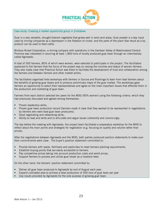 Case study: Creating a market opportunity group in Zimbabwe

Guar is a very versatile, drought-tolerant vegetable that grows well in semi-arid areas. Guar powder is a key input
used by mining companies as a depressant in the flotation of nickel, and the parts of the plant that result as a by-
product can be used to feed cattle.

Bindura Nickel Corporation, a mining company with operations in the Zambezi Valley of Mashonaland Central
Province was interested in sourcing at least 1,800 tons of locally produced guar bean through an intermediary
called Agriseeds.

A total of 500 farmers, 80% of which were women, were selected to participate in the project. The facilitators
explained to the farmers that the focus of the project was on raising the incomes and status of women farmers.
They also made clear that Practical Action was there to facilitate the development of trust and collaboration among
the farmers and between farmers and other market actors.

The facilitators organised field workshops with farmers in Guruve and Rushinga to learn from lead farmers about
the benefits of growing guar beans and to produce preliminary maps of the guar market. The workshops gave
farmers an opportunity to select their representatives and agree on the most important issues that affected them in
the production and marketing of guar bean.

Farmers from each district selected ten peers for the MOG (90% women) using the following criteria, which they
had previously discussed and agreed among themselves:

•   Proven leadership skills;
•   Proven guar bean production record (farmers made it clear that they wanted to be represented in negotiations
    by farmers who were lead guar bean producers);
•   Good negotiating and networking skills;
•   Ability to read and write and to articulate and argue issues coherently and convincingly.

The day before the meeting with Agriseeds, the project team facilitated a preparatory workshop for the MOG to
reflect about the main points and strategies for negotiation (e.g. focusing on quality and volume rather than
prices).

After the negotiations between Agriseeds and the MOG, both parties produced position statements to make sure
their commitments were clear. The buyer’s position statement committed to:

•   Provide farmers with seeds, fertilisers and pesticides to meet farmers planting requirements;
•   Establish buying points that are easily accessible to farmers.
•   Pay competitive prices taking into account production costs and world prices.
•   Support farmers to process and utilize guar stover as a livestock feed.

On the other hand, the farmers’ position statement committed to:

•   Deliver all guar bean produced to Agriseeds by end of August each year.
•   Expand cultivated area to achieve a total production of 500 tons of guar bean per year
•   Use inputs provided by Agriseeds for the sole purpose of growing guar bean.




                                                         23
Beta Version 1 – Jan 2013
 