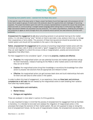 Empowering more powerful actors – example from the Nepal dairy sector:

In the specific case of the dairy sector in Nepal, project facilitators found that large scale milk processors did not
know how to speak to groups of small-scale milk producers about the opportunities and challenges of becoming
suppliers. The project facilitators spent time with the company representatives to explore the issues that producers
faced and work on communicating in straight forward language before taking them to milk-producing villages to
begin discussions between the processors and the producers. This made a big difference, enabling the processors
and producers to agree on terms through which the companies would sponsor and lead extension activities with
producers.

Empowerment for engagement is not about providing sectoral or sub-sectoral training to the market
actors; it is not about training “poor” farmers on how to vaccinate a cow, produce more rice, or manage
their cooperatives or farms better. The provision of these training services should be provided by the
market system and should still be available to the users in the long term.

Rather, empowerment for engagement is the process of providing marginalised market actors with the
minimum and basic sets of skills to kick start a “good” engagement with other market actors so that
they can work together to unlock the vicious circles or marginalisation, poverty and environmental
degradation that affect them.

For their engagement to be considered “good”, it has to be proactive, creative and effective:

        Proactive: the marginalised actors can see potential business and market opportunities and go
        for them themselves, instead of waiting for the NGOs or other market actors to tell them what
        they can do for them

        Creative: the marginalised actors bring their knowledge or recombine the knowledge from other
        actors to propose new solutions that are appropriate and relevant to them

        Effective: the marginalised actors can get business deals done and build relationships that work
        for them and add value to other actors in the system.

In order to attain this level of engagement, in our experience, there are three basic and minimum
competencies or skill sets that are needed by the marginalised actors to start breaking their isolation
from other key market players:

        Representation and mobilisation,

        Market literacy

        Dialogue and negotiation.

These are analysed in more detail in section 4 of this guideline.

It is very important to keep in mind that the process of empowerment for engagement that we facilitate
is transitory; it is intended to kick-start and catalyse the integration of marginalised actors in the
processes that shape the evolution of their market system. We are not supposed to keep on doing this
kind of empowerment forever. As the cycle of marginalisation breaks, the empowerment process starts to

                                                          3
Beta Version 1 – Jan 2013
 