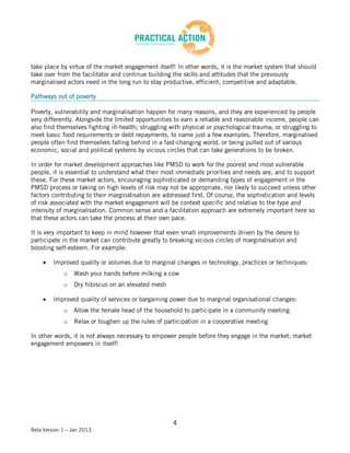 take place by virtue of the market engagement itself! In other words, it is the market system that should
take over from the facilitator and continue building the skills and attitudes that the previously
marginalised actors need in the long run to stay productive, efficient, competitive and adaptable.

Pathways out of poverty

Poverty, vulnerability and marginalisation happen for many reasons, and they are experienced by people
very differently. Alongside the limited opportunities to earn a reliable and reasonable income, people can
also find themselves fighting ill-health; struggling with physical or psychological trauma; or struggling to
meet basic food requirements or debt repayments, to name just a few examples. Therefore, marginalised
people often find themselves falling behind in a fast-changing world, or being pulled out of various
economic, social and political systems by vicious circles that can take generations to be broken.

In order for market development approaches like PMSD to work for the poorest and most vulnerable
people, it is essential to understand what their most immediate priorities and needs are, and to support
these. For these market actors, encouraging sophisticated or demanding types of engagement in the
PMSD process or taking on high levels of risk may not be appropriate, nor likely to succeed unless other
factors contributing to their marginalisation are addressed first. Of course, the sophistication and levels
of risk associated with the market engagement will be context specific and relative to the type and
intensity of marginalisation. Common sense and a facilitation approach are extremely important here so
that these actors can take the process at their own pace.

It is very important to keep in mind however that even small improvements driven by the desire to
participate in the market can contribute greatly to breaking vicious circles of marginalisation and
boosting self-esteem. For example:

         Improved quality or volumes due to marginal changes in technology, practices or techniques:
             o   Wash your hands before milking a cow
             o   Dry hibiscus on an elevated mesh

         Improved quality of services or bargaining power due to marginal organisational changes:
             o   Allow the female head of the household to participate in a community meeting
             o   Relax or toughen up the rules of participation in a cooperative meeting

In other words, it is not always necessary to empower people before they engage in the market; market
engagement empowers in itself!




                                                     4
Beta Version 1 – Jan 2013
 