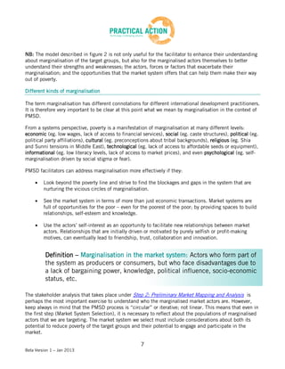 NB: The model described in figure 2 is not only useful for the facilitator to enhance their understanding
about marginalisation of the target groups, but also for the marginalised actors themselves to better
understand their strengths and weaknesses; the actors, forces or factors that exacerbate their
marginalisation; and the opportunities that the market system offers that can help them make their way
out of poverty.

Different kinds of marginalisation

The term marginalisation has different connotations for different international development practitioners.
It is therefore very important to be clear at this point what we mean by marginalisation in the context of
PMSD.

From a systems perspective, poverty is a manifestation of marginalisation at many different levels:
economic (eg. low wages, lack of access to financial services), social (eg. caste structures), political (eg.
political party affiliations), cultural (eg. preconceptions about tribal backgrounds), religious (eg. Shia
and Sunni tensions in Middle East), technological (eg. lack of access to affordable seeds or equipment),
informational (eg. low literacy levels, lack of access to market prices), and even psychological (eg. self-
marginalisation driven by social stigma or fear).

PMSD facilitators can address marginalisation more effectively if they:

         Look beyond the poverty line and strive to find the blockages and gaps in the system that are
         nurturing the vicious circles of marginalisation.

         See the market system in terms of more than just economic transactions. Market systems are
         full of opportunities for the poor – even for the poorest of the poor; by providing spaces to build
         relationships, self-esteem and knowledge.

         Use the actors’ self-interest as an opportunity to facilitate new relationships between market
         actors. Relationships that are initially driven or motivated by purely selfish or profit-making
         motives, can eventually lead to friendship, trust, collaboration and innovation.


          Definition – Marginalisation in the market system: Actors who form part of
          the system as producers or consumers, but who face disadvantages due to
          a lack of bargaining power, knowledge, political influence, socio-economic
          status, etc.

The stakeholder analysis that takes place under Step 2: Preliminary Market Mapping and Analysis is
perhaps the most important exercise to understand who the marginalised market actors are. However,
keep always in mind that the PMSD process is “circular” or iterative; not linear. This means that even in
the first step (Market System Selection), it is necessary to reflect about the populations of marginalised
actors that we are targeting. The market system we select must include considerations about both its
potential to reduce poverty of the target groups and their potential to engage and participate in the
market.

                                                      7
Beta Version 1 – Jan 2013
 