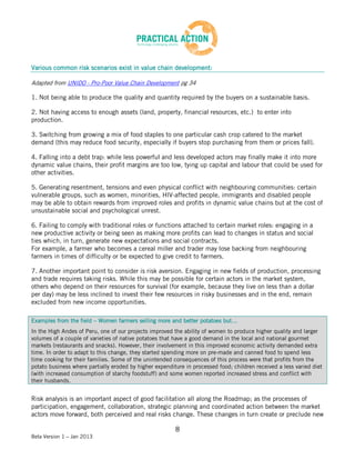 Various common risk scenarios exist in value chain development:

Adapted from UNIDO - Pro-Poor Value Chain Development pg 34

1. Not being able to produce the quality and quantity required by the buyers on a sustainable basis.

2. Not having access to enough assets (land, property, financial resources, etc.) to enter into
production.

3. Switching from growing a mix of food staples to one particular cash crop catered to the market
demand (this may reduce food security, especially if buyers stop purchasing from them or prices fall).

4. Falling into a debt trap: while less powerful and less developed actors may finally make it into more
dynamic value chains, their profit margins are too low, tying up capital and labour that could be used for
other activities.

5. Generating resentment, tensions and even physical conflict with neighbouring communities: certain
vulnerable groups, such as women, minorities, HIV-affected people, immigrants and disabled people
may be able to obtain rewards from improved roles and profits in dynamic value chains but at the cost of
unsustainable social and psychological unrest.

6. Failing to comply with traditional roles or functions attached to certain market roles: engaging in a
new productive activity or being seen as making more profits can lead to changes in status and social
ties which, in turn, generate new expectations and social contracts.
For example, a farmer who becomes a cereal miller and trader may lose backing from neighbouring
farmers in times of difficulty or be expected to give credit to farmers.

7. Another important point to consider is risk aversion. Engaging in new fields of production, processing
and trade requires taking risks. While this may be possible for certain actors in the market system,
others who depend on their resources for survival (for example, because they live on less than a dollar
per day) may be less inclined to invest their few resources in risky businesses and in the end, remain
excluded from new income opportunities.

Examples from the field – Women farmers selling more and better potatoes but…
In the High Andes of Peru, one of our projects improved the ability of women to produce higher quality and larger
volumes of a couple of varieties of native potatoes that have a good demand in the local and national gourmet
markets (restaurants and snacks). However, their involvement in this improved economic activity demanded extra
time. In order to adapt to this change, they started spending more on pre-made and canned food to spend less
time cooking for their families. Some of the unintended consequences of this process were that profits from the
potato business where partially eroded by higher expenditure in processed food; children received a less varied diet
(with increased consumption of starchy foodstuff) and some women reported increased stress and conflict with
their husbands.


Risk analysis is an important aspect of good facilitation all along the Roadmap; as the processes of
participation, engagement, collaboration, strategic planning and coordinated action between the market
actors move forward, both perceived and real risks change. These changes in turn create or preclude new

                                                         8
Beta Version 1 – Jan 2013
 