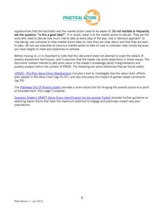 opportunities that the facilitator and the market actors need to be aware of. Do not hesitate to frequently
ask the question: “is this a good idea?”. If in doubt, leave it to the market actors to decide. They are the
ones who need to decide how much risk to take at every step of the way. Use a ‘demand approach’ to
risk-taking; use subsidies to help market actors take on risks they are clear about and that they are keen
to take. Do not use subsidies to convince market actors to take on new or unknown risks simply because
you have targets to meet and objectives to achieve.

Before moving on, it is important to note that this document does not attempt to cover the details of
poverty assessment techniques, and it assumes that the reader has some experience in these issues. The
document instead intends to add some value to the reader’s knowledge about marginalisation and
poverty analysis within the context of PMSD. The following are some references that we found useful:

UNIDO - Pro-Poor Value Chain Development includes a tool to investigate how the value chain affects
poor people in the value chain (pg 35-37), and also discusses the impact of gender based constraints
(pg 39)

The Pathways Out Of Poverty toolkit provides a more robust tool for bringing the poorest actors to a point
of empowerment, from page 5 onwards.

Grameen Shakti’s DRAFT Value Chain Identification for the poorest Toolkit provides further guidance on
selecting value chains that have the maximum potential to engage and positively impact very poor
populations.




                                                     9
Beta Version 1 – Jan 2013
 