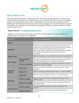 Rapid investigation methods

There are many different ways to collect information. Sometimes the best approach is to seek out key
informants within the system or in the government; you can speak with them to access their knowledge
and gain their perspectives. Other times it is appropriate to carry out desk-based research and read
websites and reports produced by the actors you are trying to engage. You may also feel that you need to
“triangulate” your information, and therefore seek perspectives through a number of different methods
to get a broader picture.

 Action Point B – Understanding key actors
 Research in your team and fill this table out for each of the key actors. This can be updated and
 referred back to throughout their engagement.

 Key Actor                                     Who is the market actor?

 Address

                                               Note down any relevant bits of information that come up in your
                                               research here. For example, have they had any recent successes or
                                               failures in the business? Does their political or personal
 Background
                                               environment have any effects on them that should be considered?
                                               What contact methods/times have you found to be most
                                               successful?

 Systemic issues                               What are the systemic issues that affect the actor or involve them?

                      Forward thinking /       Who within that organisation is forward thinking and most likely to
                      visionary                thinking that taking part in the process is a good idea?
 Key individuals
                                               Who within that organisation has power and influence to lead the
                      Influence or relevance
                                               organisation to take on change?
                                               What are the actor’s immediate and short term (3 to 6 months)
                      Shorter term
                                               interests?
 Needs and                                     What are the actor’s medium term (6 months – 2 years) interests?
 interests            Medium term

                      Longer term              What are the actor’s long term (2 year – 5 + years) interests?

                                               Why will the actor think that it is a good idea to be part of the
                      Reasons to engage
                                               PMSD process?
 Motivations
                                               Why might the actor not want to be part of the process? What are
                      Reasons not to engage
                                               the risks for them?
                                               Whose participation will attract the actor to take part in the
                      Positive influences
                                               process?
 Influential actors
                                               Whose participation will put the actor off taking part in the
                      Negative influences
                                               process?


                                                       10
Beta Version 1 – Sep 2012
 