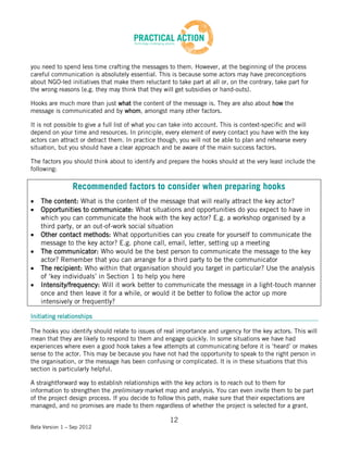 you need to spend less time crafting the messages to them. However, at the beginning of the process
careful communication is absolutely essential. This is because some actors may have preconceptions
about NGO-led initiatives that make them reluctant to take part at all or, on the contrary, take part for
the wrong reasons (e.g. they may think that they will get subsidies or hand-outs).

Hooks are much more than just what the content of the message is. They are also about how the
message is communicated and by whom, amongst many other factors.

It is not possible to give a full list of what you can take into account. This is context-specific and will
depend on your time and resources. In principle, every element of every contact you have with the key
actors can attract or detract them. In practice though, you will not be able to plan and rehearse every
situation, but you should have a clear approach and be aware of the main success factors.

The factors you should think about to identify and prepare the hooks should at the very least include the
following:

                 Recommended factors to consider when preparing hooks
    The content: What is the content of the message that will really attract the key actor?
    Opportunities to communicate: What situations and opportunities do you expect to have in
    which you can communicate the hook with the key actor? E.g. a workshop organised by a
    third party, or an out-of-work social situation
    Other contact methods: What opportunities can you create for yourself to communicate the
    message to the key actor? E.g. phone call, email, letter, setting up a meeting
    The communicator: Who would be the best person to communicate the message to the key
    actor? Remember that you can arrange for a third party to be the communicator
    The recipient: Who within that organisation should you target in particular? Use the analysis
    of ‘key individuals’ in Section 1 to help you here
    Intensity/frequency: Will it work better to communicate the message in a light-touch manner
    once and then leave it for a while, or would it be better to follow the actor up more
    intensively or frequently?

Initiating relationships

The hooks you identify should relate to issues of real importance and urgency for the key actors. This will
mean that they are likely to respond to them and engage quickly. In some situations we have had
experiences where even a good hook takes a few attempts at communicating before it is ‘heard’ or makes
sense to the actor. This may be because you have not had the opportunity to speak to the right person in
the organisation, or the message has been confusing or complicated. It is in these situations that this
section is particularly helpful.

A straightforward way to establish relationships with the key actors is to reach out to them for
information to strengthen the preliminary market map and analysis. You can even invite them to be part
of the project design process. If you decide to follow this path, make sure that their expectations are
managed, and no promises are made to them regardless of whether the project is selected for a grant.

                                                     12
Beta Version 1 – Sep 2012
 