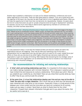 Another way to establish a relationship is to look out for relevant workshops, conferences and round-
tables organised by a third party. These are often good places to network. If you are on good terms with
the organiser of the event, you may even be able to get hold of a list of registered participants. Often you
will have the opportunity to meet more than one key actor at a big workshop. However, be aware about
the kind of circles that actors are part of: private companies tend not to go to ‘development’ workshops,
for example, but are much more likely to attend events organised by chambers of commerce and
industry, and other business associations.

Examples from the field – Attracting influential actors in Nepal’s dairy market: In the initial stages of the Nepal
Dairy “Market Access for Smallholder Farmers” (MASF) project, the Nepal team partnered with four local NGOs,
one in each working district, which had already worked with the farmers and other market actors. When selecting
the NGOs the team looked for partners who showed evidence of innovation, positive mentality towards change and
learning as well as more traditional criteria of experience, effectiveness, efficiency and accountability. The team
also sought and gained the support of the Chitwan Chamber of Commerce and Industry (CCI). These partnerships
were formed in the early stages of Nepal’s dairy programme, even before the project was designed or awarded
funding. Practical Action sought considerable input from the partners in the design of what became the Dairy
MASF project through a series of ‘write-shops’. Both Practical Action and the partners acknowledged that this
process was incredibly important in achieving a strong sense of shared commitment and motivation towards the
project.

It is also essential to keep in mind who the forward thinkers and decision makers are within the
organisations that you are targeting. There may be little point spending a lot of time with a
representative from an organisation who has just been sent to an event to fill a seat; instead focus your
efforts on those who you perceive to be either highly influential over decisions made within the
organisation or open to new ways of thinking. Note however that discovering the true strategic value of
an individual within their organisation can be extremely difficult due to invisible or non-hierarchical
relationships with influential colleagues.

          Our recommendations for initiating and nurturing relationships
    A ‘killer’ pitch and building relationships over time: It is important to think about how you
    can make a lasting impression with minimal interaction. This is because in practice you will
    have limited time and resources to nurture a relationship. Think about your pitch: How do
    you establish your credibility as a facilitator? How can you show them quickly what you have
    to offer? How do you communicate this smartly?

    At the same time, it is true that relationships develop over time and you may not be able to
    ‘hook’ the actor with a single interaction. Don’t think that you’ve done your job because you
    have interacted with a key actor on one occasion. Especially if there is a long period of time
    between your initial contact and the time when you send out invitations for an activity,
    make sure you keep in contact. Send them an email to thank them for the initial
    interaction. Forward them relevant information that gets sent to you about the sector. But
    be careful not to over-do it.



                                                        13
Beta Version 1 – Sep 2012
 