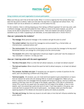 Using invitations and event organisation to ensure participation

Make sure that you don’t fail at the last hurdle. When it is time to organise the first activity which you
want the key actors to attend, make sure that even the way that it is organised will attract them. The
invitation itself can be an attractor or a detractor, so think about this too.

On the invitation, there is nothing stopping you from taking a different approach for each key actor, with
a different message, specially formulated for them. When it comes to the event however, you will of
course not be able to personalise it for individual actors. There are however still plenty of options
available to you to make it appealing to all attendees, as discussed below and in Action Point C.

How can I personalise the invitation?

    -   The message: What personal message in the invitation will get the actor to come?

    -   The contact method: How should the message be communicated? E.g. a formal letter, an
        informal email, a personal phone call?

    -   The communicator: Who would be the best person to communicate the message to the key actor?
        Remember that you can arrange for a third party to be the communicator

    -   The recipient: Who within that organisation should you target in particular? Use the analysis of
        ‘key individuals’ in Section 1 to help you here

How can I hook key actors with the event organisation?

    -   The title of the event: What is a title that will attract everyone, or at least not detract anyone?

    -   The host and location: Where should the event be held to attract everyone, or at least not detract
        anyone?

    -   The convener, facilitator and chair: If necessary you can appoint a number of positions for the
        event, each one attracting a different set of key actors

    -   Technical experts: On occasion, you can invite technical experts to give presentations on topics
        that are relevant for actors who are showing little to no levels of engagement. Make sure you
        know in advance the core messages that the experts will bring to the group, and try to select the
        experts so that they cover the full range of the debate, especially in the case of controversial
        issues (This could be one expert who can present the full range of the debate, or two or more
        experts, each one presenting a particular point of view). If you have experts in the group, you
        could ask them to present to the rest of participants – but always make sure that the main,
        opposing aspects of the debate are discussed as openly and clearly as possible.

    -   The date and timing: Are there any issues to do with date or time that will influence whether key
        actors attend?



                                                      14
Beta Version 1 – Sep 2012
 