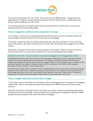 The role of the facilitator here is to “hook” these actors into the PMSD process – through their own
organisations or networks, and also through new groups like the interest forums, market opportunity
groups, working subgroups and task forces.

In this phase especially, finding the right hooks and using effective communication is a key part of
building strong and trusting relationships.

Phase 2: Engagement of additional actors using evidence of change

In this phase, we rely upon our existing relationships with key actors, and the successes derived from
these linkages to provide evidence to actors who have not yet engaged.

This phase is especially useful for hooking those actors who have been reluctant or unsure about the
value of the process, and actors who look up to the actors who have already been engaging in the PMSD
process.

Good hooks and good communication are also important in this phase; however it should be easier to
hook the new actors as a result of the credibility built up from existing work and linkages.

Examples from the field – Using the awareness and expertise of engaged actors to engage others in Nepal
Anticipating the dynamics and issues inherent to the participatory workshops, the actors invited were selected
carefully to create the right balance for the workshops. For example, the district Chamber of Commerce and
Industry were selected for their facilitative nature, the program officer of the GTZ support office in Chitwan for their
particular expertise and insights on relevant subjects, and the chairperson of the District Milk Cooperative
Association for their influence on other market actors.
The project team worked with the partners and farmer representatives to think about whom or what would motivate
different priority market actors to attend the workshops. Who should send the invitation as well as the content of
the message were taken into account, and invitations were tailored for each set of market actors. Furthermore,
questions as to where and when the workshop should take place were also taken into account.

Phase 3: Engaged market actors convince others to engage

In this phase, most of the efforts of the facilitator shift to providing guidance and support to the engaged
market actors, both to raise awareness about the benefits of the PMSD process and to hook a wider
audience.

Examples of guidance and support that the facilitator can provide include accompanying market actors
during phone calls and meetings, and providing technical backstopping or background about the PMSD
process during conversations with actors who have not engaged.




                                                          16
Beta Version 1 – Sep 2012
 