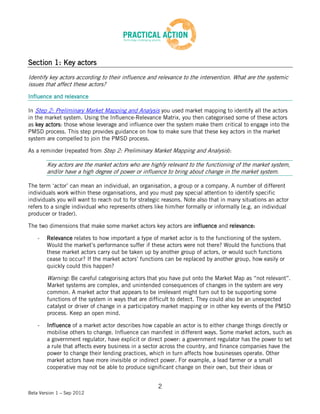 Section 1: Key actors
Identify key actors according to their influence and relevance to the intervention. What are the systemic
issues that affect these actors?

Influence and relevance

In Step 2: Preliminary Market Mapping and Analysis you used market mapping to identify all the actors
in the market system. Using the Influence-Relevance Matrix, you then categorised some of these actors
as key actors: those whose leverage and influence over the system make them critical to engage into the
PMSD process. This step provides guidance on how to make sure that these key actors in the market
system are compelled to join the PMSD process.

As a reminder (repeated from Step 2: Preliminary Market Mapping and Analysis):

        Key actors are the market actors who are highly relevant to the functioning of the market system,
        and/or have a high degree of power or influence to bring about change in the market system.

The term ‘actor’ can mean an individual, an organisation, a group or a company. A number of different
individuals work within these organisations, and you must pay special attention to identify specific
individuals you will want to reach out to for strategic reasons. Note also that in many situations an actor
refers to a single individual who represents others like him/her formally or informally (e.g. an individual
producer or trader).

The two dimensions that make some market actors key actors are influence and relevance:

    -   Relevance relates to how important a type of market actor is to the functioning of the system.
        Would the market’s performance suffer if these actors were not there? Would the functions that
        these market actors carry out be taken up by another group of actors, or would such functions
        cease to occur? If the market actors’ functions can be replaced by another group, how easily or
        quickly could this happen?

        Warning: Be careful categorising actors that you have put onto the Market Map as “not relevant”.
        Market systems are complex, and unintended consequences of changes in the system are very
        common. A market actor that appears to be irrelevant might turn out to be supporting some
        functions of the system in ways that are difficult to detect. They could also be an unexpected
        catalyst or driver of change in a participatory market mapping or in other key events of the PMSD
        process. Keep an open mind.

    -   Influence of a market actor describes how capable an actor is to either change things directly or
        mobilise others to change. Influence can manifest in different ways. Some market actors, such as
        a government regulator, have explicit or direct power: a government regulator has the power to set
        a rule that affects every business in a sector across the country, and finance companies have the
        power to change their lending practices, which in turn affects how businesses operate. Other
        market actors have more invisible or indirect power. For example, a lead farmer or a small
        cooperative may not be able to produce significant change on their own, but their ideas or


                                                     2
Beta Version 1 – Sep 2012
 