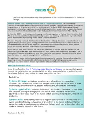 practices may influence how many other peers think or act – which in itself can lead to structural
        changes.

Examples from the field – Attracting influential actors in Kenya’s charcoal market: The national energy
consumption statistics in Kenya show that biomass is the most commonly consumed form of energy, and charcoal
provides energy for 82% of urban and 34% of rural households (Wa Gathui, 2010). Due to a long history of
political, environmental and legal issues surrounding its production, there were a number of gaps in the charcoal
value chain that had yet to be addressed to enable the true sustainable commercialisation of the industry.

In November 2009, a participatory market mapping workshop was organised by Practical Action Consulting East
Africa, to draw lessons on how sustainable charcoal production and marketing can be used to improve livelihoods
and at the same time improve energy access in both rural and urban Kenya.

The issue of legality was key to the charcoal market at that time – although discussions were well underway to re-
legalise charcoal production, police would give arbitrary fines to anyone carrying charcoal, and market actors had
limited awareness of the policies and legislation. The underground culture that had built up around charcoal
production continued, which led to exploitation and confusion over laws.

Practical Action knew at the beginning that the issue of harassment by officials, especially police during the
transport of charcoal was a key issue to all market actors. They therefore made sure that the police were a part of
that meeting. The police not only became some of the most active participants of the meeting, but other actors
were also hooked as a result of knowing that they would be there.

The stakeholders worked together to come up with recommendations for improving the charcoal market and its
supporting services. They also acted to establish demonstration farms highlighting sustainable production
techniques and pushed for more efficient improved kilns to be adopted by charcoal producers.

Key actors and systemic issues

Under Action Point D in Step 2: Preliminary Market Mapping and Analysis, you also identified systemic
issues in the market system and considered which key actors were most affected by and involved with
these issues. Systemic issues include blockages, opportunities and risks.

 Definitions
 Systemic blockages: A blockage, sometimes also referred to as a constraint or a
 bottleneck, is a situation or a process that hampers the ability of the market actors to make
 the market system work better (i.e. become more inclusive, efficient and productive).

 Systemic opportunities: A moment in time or a combination of favourable circumstances
 that create an opening or leverage point that market actors can use to achieve their
 objectives and that would result in the market system becoming more inclusive, efficient and
 productive.

 Systemic risks: Risks are the possibility of negative consequences of circumstances and
 events upon the efficiency, inclusiveness or productivity of the market system, or that may
 expose the market actors to dangerous situations, that can result from actions taken either by
 market actors or by yourself as a facilitator.

                                                          3
Beta Version 1 – Sep 2012
 