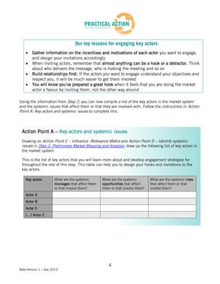 Our top lessons for engaging key actors
        Gather information on the incentives and motivations of each actor you want to engage,
        and design your invitations accordingly
        When inviting actors, remember that almost anything can be a hook or a detractor. Think
        about who delivers the message, who is hosting the meeting and so on
        Build relationships first: If the actors you want to engage understand your objectives and
        respect you, it will be much easier to get them involved
        You will know you’ve prepared a great hook when it feels that you are doing the market
        actor a favour by inviting them, not the other way around

Using the information from Step 2, you can now compile a list of the key actors in the market system
and the systemic issues that affect them or that they are involved with. Follow the instructions in Action
Point A: Key actors and systemic issues to complete this.



 Action Point A – Key actors and systemic issues
 Drawing on Action Point C – Influence -Relevance Matrix and Action Point D – Identify systemic
 issues in Step 2: Preliminary Market Mapping and Analysis, draw up the following list of key actors in
 the market system.

 This is the list of key actors that you will learn more about and develop engagement strategies for
 throughout the rest of this step. This table can help you to design your hooks and invitations to the
 key actors.

    Key actors        What are the systemic        What are the systemic        What are the systemic risks
                      blockages that affect them   opportunities that affect    that affect them or that
                      or that involve them?        them or that involve them?   involve them?
    Actor A
    Actor B
    Actor C
    […] Actor Z




                                                      4
Beta Version 1 – Sep 2012
 
