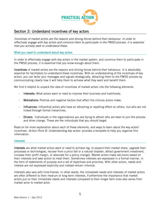Section 2: Understand incentives of key actors
Incentives of market actors are the reasons and driving forces behind their behaviour. In order to
effectively engage with key actors and convince them to participate in the PMSD process, it is essential
that you actively seek to understand these.

What you need to understand about key actors

In order to effectively engage with key actors in the market system, and convince them to participate in
the PMSD process, it is essential that you know enough about them.

Incentives of market actors are the reasons and driving forces behind their behaviour. It is absolutely
essential for facilitators to understand these incentives. With an understanding of the incentives of key
actors, you can tailor your messages and signals strategically, attracting them to the PMSD process by
communicating clearly how it will help them to achieve what they want and benefit them.

We find it helpful to unpack the idea of incentives of market actors into the following elements:

    -   Interests: What actors want or need to improve their business and livelihoods;

    -   Motivations: Positive and negative factors that affect the choices actors make;

    -   Influences: Influential actors who have an attracting or repelling effect on others, but who are not
        linked through formal hierarchies;

    -   Drivers: Individuals in the organisations you are trying to attract who are keen to join the process
        and drive change. These are the individuals that you should target.

Read on for more explanation about each of these elements, and ways to learn about the key actors’
incentives. Action Point B: Understanding key actors provides a template to help you organise this
information.

Interests

Interests are what market actors want or need to achieve (eg. to expand their market share, upgrade their
processes or technologies, recover from a price fall or a natural disaster, attract government investment,
increase their profit margin, or advocate for a policy change). Market actors make decisions based on
their interests and take action to meet them. Sometimes interests are expressed in a formal manner, in
the form of statements of purpose and a set of objectives and priorities. With other actors, needs and
interest are not expressed explicitly and instead remain informal.

Interests also vary with time-frames. In other words, the immediate needs and interests of market actors
are often different to their medium or long term interests. Furthermore the importance that market
actors put on their immediate needs and interests compared to their longer term ones also varies from
market actor to market actor.


                                                     5
Beta Version 1 – Sep 2012
 