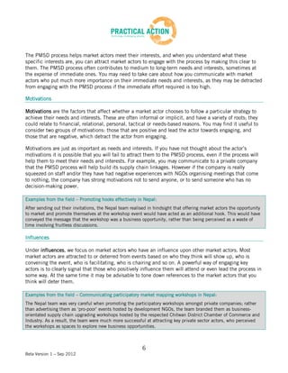 The PMSD process helps market actors meet their interests, and when you understand what these
specific interests are, you can attract market actors to engage with the process by making this clear to
them. The PMSD process often contributes to medium to long-term needs and interests, sometimes at
the expense of immediate ones. You may need to take care about how you communicate with market
actors who put much more importance on their immediate needs and interests, as they may be detracted
from engaging with the PMSD process if the immediate effort required is too high.

Motivations

Motivations are the factors that affect whether a market actor chooses to follow a particular strategy to
achieve their needs and interests. These are often informal or implicit, and have a variety of roots; they
could relate to financial, relational, personal, tactical or needs-based reasons. You may find it useful to
consider two groups of motivations: those that are positive and lead the actor towards engaging, and
those that are negative, which detract the actor from engaging.

Motivations are just as important as needs and interests. If you have not thought about the actor’s
motivations it is possible that you will fail to attract them to the PMSD process, even if the process will
help them to meet their needs and interests. For example, you may communicate to a private company
that the PMSD process will help build its supply chain linkages. However if the company is really
squeezed on staff and/or they have had negative experiences with NGOs organising meetings that come
to nothing, the company has strong motivations not to send anyone, or to send someone who has no
decision-making power.

Examples from the field – Promoting hooks effectively in Nepal:
After sending out their invitations, the Nepal team realised in hindsight that offering market actors the opportunity
to market and promote themselves at the workshop event would have acted as an additional hook. This would have
conveyed the message that the workshop was a business opportunity, rather than being perceived as a waste of
time involving fruitless discussions.

Influences

Under influences, we focus on market actors who have an influence upon other market actors. Most
market actors are attracted to or deterred from events based on who they think will show up, who is
convening the event, who is facilitating, who is chairing and so on. A powerful way of engaging key
actors is to clearly signal that those who positively influence them will attend or even lead the process in
some way. At the same time it may be advisable to tone down references to the market actors that you
think will deter them.

Examples from the field – Communicating participatory market mapping workshops in Nepal:
The Nepal team was very careful when promoting the participatory workshops amongst private companies; rather
than advertising them as ‘pro-poor’ events hosted by development NGOs, the team branded them as business-
orientated supply chain upgrading workshops hosted by the respected Chitwan District Chamber of Commerce and
Industry. As a result, the team were much more successful at attracting key private sector actors, who perceived
the workshops as spaces to explore new business opportunities.



                                                          6
Beta Version 1 – Sep 2012
 