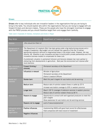 Drivers

Drivers refer to key individuals who are innovation leaders in the organisations that you are trying to
bring to the table. You should explore who within the organisations that you are trying to engage with are
forward thinkers and decision-makers. These are the people who have the strongest incentives to engage
with the PMSD process and you should therefore target them and engage them carefully.
Table 1and 2: Examples of interests, motivations and drivers in Nepal


Key Actor                                            Department of livestock services

Address                [this should be filled in]


Background of         The Department of Livestock (DoL) has been going under a big restructuring process and a
organisation          change of leadership. Big budget cuts will hamper the capacity of the DoL to deliver
                      appropriate extension services to marginalised areas in the project areas. However, the new
                      director, Mr. Sheshtra is very innovative and keen to build public-private partnerships and find
                      innovative business models to compensate for these cuts.
                      A problematic situation in parliament (division and tensions between two main parties) is
                      distracting from developments in agriculture. Next year the environment will improve after
                      local elections.
Key individuals in    Forward thinking /             Permanent secretary at the Department
organisation          visionary
                      Influential or relevant        Minister of Agriculture
                                                     Permanent secretary at the Department
                                                     District Livestock Officers
Needs and             Shorter term                   Meet this year’s targets for vaccination and de-worming
interests
                      Medium term                    Reduce rate of nutrition related illness in cattle by 20 %
                                                     Increase vaccination coverage to 50% in western province
                      Longer term                    Reach 100 % coverage of extension services in western province
                                                     Reduce rate of nutrition related illness by 80 %
Motivations           Reasons to engage              Opportunity to connect with well-organised producers to meet this
                                                     year’s targets
                                                     Raise awareness for vaccination and de-worming services
                      Reasons not to engage          Lack of resources/personnel


Influential actors    Positive influences            Implementing NGOs with good track record for effectiveness
over the                                             Feed companies with track record of investment
organisation
                      Negative influences



                                                              7
Beta Version 1 – Sep 2012
 