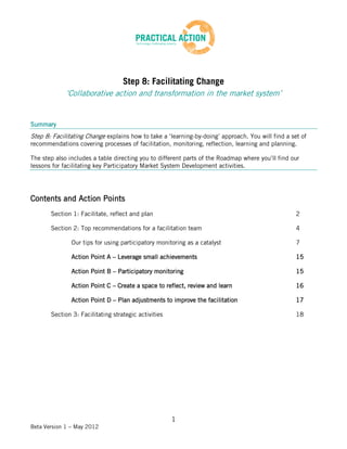 Step 8: Facilitating Change
             ‘Collaborative action and transformation in the market system’


Summary
Step 8: Facilitating Change explains how to take a ‘learning-by-doing’ approach. You will find a set of
recommendations covering processes of facilitation, monitoring, reflection, learning and planning.

The step also includes a table directing you to different parts of the Roadmap where you’ll find our
lessons for facilitating key Participatory Market System Development activities.




Contents and Action Points
       Section 1: Facilitate, reflect and plan                                                     2

       Section 2: Top recommendations for a facilitation team                                      4

               Our tips for using participatory monitoring as a catalyst                           7

               Action Point A – Leverage small achievements                                        15

               Action Point B – Participatory monitoring                                           15

               Action Point C – Create a space to reflect, review and learn                        16

               Action Point D – Plan adjustments to improve the facilitation                       17

       Section 3: Facilitating strategic activities                                                18




                                                      1
Beta Version 1 – May 2012
 