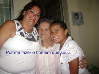 Por me fazer o homem que sou...
 