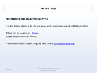 MA in ICT Class
REFERENCING: THE APA REFERENCE STYLE
Use the Zotero platform to cite and generate in-text citations and full bibliographies
Zotero can be located at: Zotero
Works only with Mozilla Firefox
A dedicated subject portal( Libguide ) for Zotero: Zotero LibGuide.htm
2014-08-15
Surendra Jugdav, Principal Librarian:
Humanities Wits Library
 