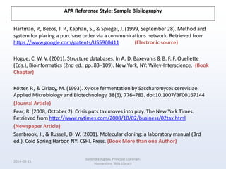APA Reference Style: Sample Bibliography
Hartman, P., Bezos, J. P., Kaphan, S., & Spiegel, J. (1999, September 28). Method and
system for placing a purchase order via a communications network. Retrieved from
https://www.google.com/patents/US5960411 (Electronic source)
Hogue, C. W. V. (2001). Structure databases. In A. D. Baxevanis & B. F. F. Ouellette
(Eds.), Bioinformatics (2nd ed., pp. 83–109). New York, NY: Wiley-Interscience. (Book
Chapter)
Kötter, P., & Ciriacy, M. (1993). Xylose fermentation by Saccharomyces cerevisiae.
Applied Microbiology and Biotechnology, 38(6), 776–783. doi:10.1007/BF00167144
(Journal Article)
Pear, R. (2008, October 2). Crisis puts tax moves into play. The New York Times.
Retrieved from http://www.nytimes.com/2008/10/02/business/02tax.html
(Newspaper Article)
Sambrook, J., & Russell, D. W. (2001). Molecular cloning: a laboratory manual (3rd
ed.). Cold Spring Harbor, NY: CSHL Press. (Book More than one Author)
2014-08-15
Surendra Jugdav, Principal Librarian:
Humanities Wits Library
 
