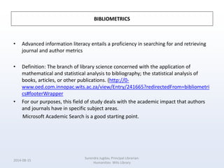 BIBLIOMETRICS
• Advanced information literacy entails a proficiency in searching for and retrieving
journal and author metrics
• Definition: The branch of library science concerned with the application of
mathematical and statistical analysis to bibliography; the statistical analysis of
books, articles, or other publications. (http://0-
www.oed.com.innopac.wits.ac.za/view/Entry/241665?redirectedFrom=bibliometri
cs#footerWrapper
• For our purposes, this field of study deals with the academic impact that authors
and journals have in specific subject areas.
Microsoft Academic Search is a good starting point.
2014-08-15
Surendra Jugdav, Principal Librarian:
Humanities Wits Library
 