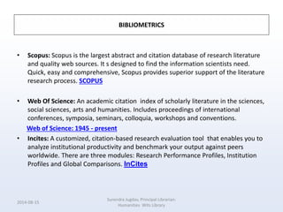 BIBLIOMETRICS
• Scopus: Scopus is the largest abstract and citation database of research literature
and quality web sources. It s designed to find the information scientists need.
Quick, easy and comprehensive, Scopus provides superior support of the literature
research process. SCOPUS
• Web Of Science: An academic citation index of scholarly literature in the sciences,
social sciences, arts and humanities. Includes proceedings of international
conferences, symposia, seminars, colloquia, workshops and conventions.
Web of Science: 1945 - present
• Incites: A customized, citation-based research evaluation tool that enables you to
analyze institutional productivity and benchmark your output against peers
worldwide. There are three modules: Research Performance Profiles, Institution
Profiles and Global Comparisons. InCites
2014-08-15
Surendra Jugdav, Principal Librarian:
Humanities Wits Library
 