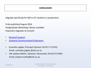 CONCLUSION
Libguide specifically for MA in ICT students in preparation.
To be published August 2014
Postgraduate Workshops: Roster available
Important Libguides to Consult:
• Research Support
• Scholarly Communication/Publication
• Surendra Jugdav, Principal Librarian Tel.011-7171912
Email: surendra.jugdav @wits.ac.za
• Ms Joalane Mathe, Librarian: Humanities Tel.0117171943
Email: joalane.mathe@wits.ac.za
2014-08-15
Surendra Jugdav, Principal Librarian:
Humanities Wits Library
 