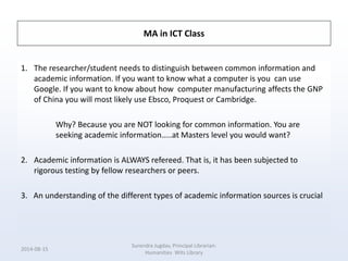 MA in ICT Class
1. The researcher/student needs to distinguish between common information and
academic information. If you want to know what a computer is you can use
Google. If you want to know about how computer manufacturing affects the GNP
of China you will most likely use Ebsco, Proquest or Cambridge.
Why? Because you are NOT looking for common information. You are
seeking academic information…..at Masters level you would want?
2. Academic information is ALWAYS refereed. That is, it has been subjected to
rigorous testing by fellow researchers or peers.
3. An understanding of the different types of academic information sources is crucial
2014-08-15
Surendra Jugdav, Principal Librarian:
Humanities Wits Library
 