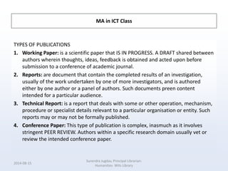 MA in ICT Class
TYPES OF PUBLICATIONS
1. Working Paper: is a scientific paper that IS IN PROGRESS. A DRAFT shared between
authors wherein thoughts, ideas, feedback is obtained and acted upon before
submission to a conference of academic journal.
2. Reports: are document that contain the completed results of an investigation,
usually of the work undertaken by one of more investigators, and is authored
either by one author or a panel of authors. Such documents preen content
intended for a particular audience.
3. Technical Report: is a report that deals with some or other operation, mechanism,
procedure or specialist details relevant to a particular organisation or entity. Such
reports may or may not be formally published.
4. Conference Paper: This type of publication is complex, inasmuch as it involves
stringent PEER REVIEW. Authors within a specific research domain usually vet or
review the intended conference paper.
2014-08-15
Surendra Jugdav, Principal Librarian:
Humanities Wits Library
 