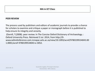 MA in ICT Class
PEER REVIEW
The process used by publishers and editors of academic journals to provide a chance
for scholars to examine and critique a paper or monograph before it is published to
help ensure its integrity and veracity.
(Darvill, T.(2008). peer review. In The Concise Oxford Dictionary of Archaeology. :
Oxford University Press. Retrieved 3 Jul. 2014, from http://0-
www.oxfordreference.com.innopac.wits.ac.za/view/10.1093/acref/9780199534043.00
1.0001/acref-9780199534043-e-3052.
2014-08-15
Surendra Jugdav, Principal Librarian:
Humanities Wits Library
 