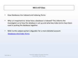 MA in ICT Class
• How Databases Are Indexed and Indexing Terms
• Why is it important to know how a database is indexed? This informs the
investigator as to how the database is set up and what key index terms have been
used in putting the database together.
• Refer to this subject portal ( Libguide): for a more detailed account:
Databases And Index Terms
2014-08-15
Surendra Jugdav, Principal Librarian:
Humanities Wits Library
 