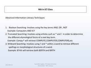 MA in ICT Class
Advanced Information Literacy Techniques
1. Boolean Searching: Involves using the key terms AND, OR , NOT
Example: Computers AND ICT
2. Truncated Searching: Involves using articles such as * and ! in order to determine
the different etymological forms of a root key term.
Example: Compu* will retrieve COMPUTE,COMPUTER,COMPUTERS,etc
3. Wildcard Searching: Involves using ? and * within a word to retrieve different
spellings or morphological structures of a word.
Example: B?rth will retrieve both BERTH and BIRTH
2014-08-15
Surendra Jugdav, Principal Librarian:
Humanities Wits Library
 
