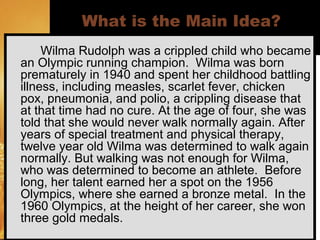 ©Angela Maiers, 2006
What is the Main Idea?
Wilma Rudolph was a crippled child who became
an Olympic running champion. Wilma was born
prematurely in 1940 and spent her childhood battling
illness, including measles, scarlet fever, chicken
pox, pneumonia, and polio, a crippling disease that
at that time had no cure. At the age of four, she was
told that she would never walk normally again. After
years of special treatment and physical therapy,
twelve year old Wilma was determined to walk again
normally. But walking was not enough for Wilma,
who was determined to become an athlete. Before
long, her talent earned her a spot on the 1956
Olympics, where she earned a bronze metal. In the
1960 Olympics, at the height of her career, she won
three gold medals.
 
