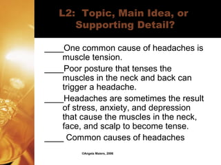 ©Angela Maiers, 2006
L2: Topic, Main Idea, or
Supporting Detail?
____One common cause of headaches is
muscle tension.
____Poor posture that tenses the
muscles in the neck and back can
trigger a headache.
____Headaches are sometimes the result
of stress, anxiety, and depression
that cause the muscles in the neck,
face, and scalp to become tense.
____ Common causes of headaches
 