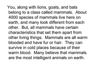 You, along with lions, goats, and bats belong to a class called mammals.  About 4000 species of mammals live here on earth, and many look different from each other.  But, all mammals have certain characteristics that set them apart from other living things.  Mammals are all warm blooded and have fur or hair.  They can survive in cold places because of their warm blood.  Many believe that mammals are the most intelligent animals on earth. 