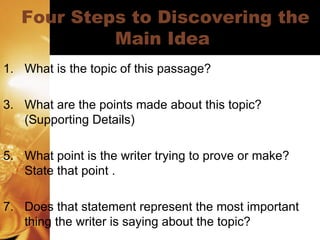 Four Steps to Discovering the Main Idea  What is the topic of this passage? What are the points made about this topic? (Supporting Details) What point is the writer trying to prove or make? State that point . Does that statement represent the most important thing the writer is saying about the topic? 