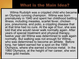 What is the Main Idea?   Wilma Rudolph was a crippled child who became an Olympic running champion.  Wilma was born prematurely in 1940 and spent her childhood battling illness, including measles, scarlet fever, chicken pox, pneumonia, and polio, a crippling disease that at that time had no cure. At the age of four, she was told that she would never walk normally again. After years of special treatment and physical therapy, twelve year old Wilma was determined to walk again normally. But walking was not enough for Wilma, who was determined to become an athlete.  Before long, her talent earned her a spot on the 1956 Olympics, where she earned a bronze metal.  In the 1960 Olympics, at the height of her career, she won three gold medals. ©Angela Maiers, 2006 