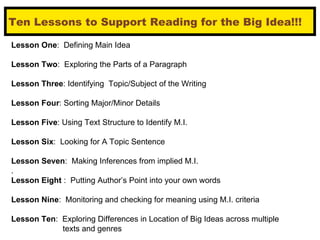Ten Lessons to Support Reading for the Big Idea!!! Lesson One :  Defining Main Idea Lesson Two :  Exploring the Parts of a Paragraph Lesson Three : Identifying  Topic/Subject of the Writing Lesson Four : Sorting Major/Minor Details Lesson Five : Using Text Structure to Identify M.I. Lesson Six :  Looking for A Topic Sentence Lesson Seven :  Making Inferences from implied M.I. . Lesson Eight  :  Putting Author’s Point into your own words Lesson Nine :  Monitoring and checking for meaning using M.I. criteria  Lesson Ten :  Exploring Differences in Location of Big Ideas across multiple  texts and genres 