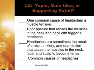 L2:  Topic, Main Idea, or  Supporting Detail? ____One common cause of headaches is muscle tension. ____Poor posture that tenses the muscles in the neck and back can trigger a headache. ____Headaches are sometimes the result of stress, anxiety, and depression that cause the muscles in the neck, face, and scalp to become tense. ____ Common causes of headaches ©Angela Maiers, 2006 
