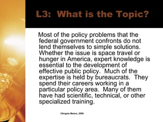 L3:  What is the Topic? Most of the policy problems that the federal government confronts do not lend themselves to simple solutions.  Whether the issue is space travel or hunger in America, expert knowledge is essential to the development of effective public policy.  Much of the expertise is held by bureaucrats.  They spend their careers working in a particular policy area.  Many of them have had scientific, technical, or other specialized training. ©Angela Maiers, 2006 